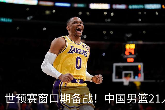 世预赛窗口期备战！中国男篮21人集训名单出炉 杨瀚森重磅回归